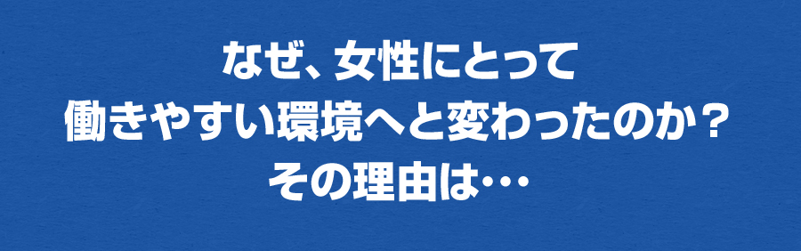 なぜ、女性にとって働きやすい環境へと変わったのか？その理由は･･･