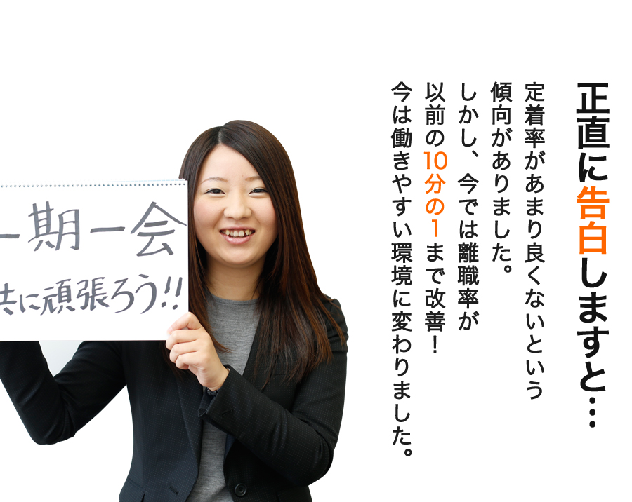 正直に告白しますと… 定着率があまり良くないという傾向がありました。しかし、今では離職率が以前の10分の1まで改善！今は働きやすい環境に変わりました。