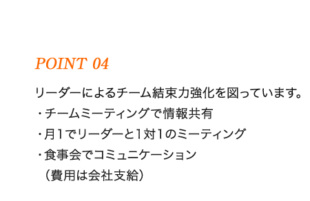 リーダーによるチーム結束力強化を図っています。 ・チームミーティングで情報共有 ・月１でリーダーと１対１のミーティング ・食事会でコミュニケーション （費用は会社支給）