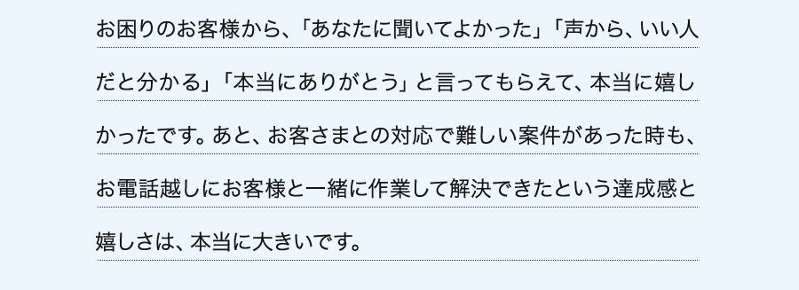 お困りのお客様から、「あなたに聞いてよかった」「声から、いい人だと分かる」「本当にありがとう」と言ってもらえて、本当に嬉しかったです。あと、お客さまとの対応で難しい案件があった時も、お電話越しにお客様と一緒に作業して解決できたという達成感と嬉しさは、本当に大きいです。