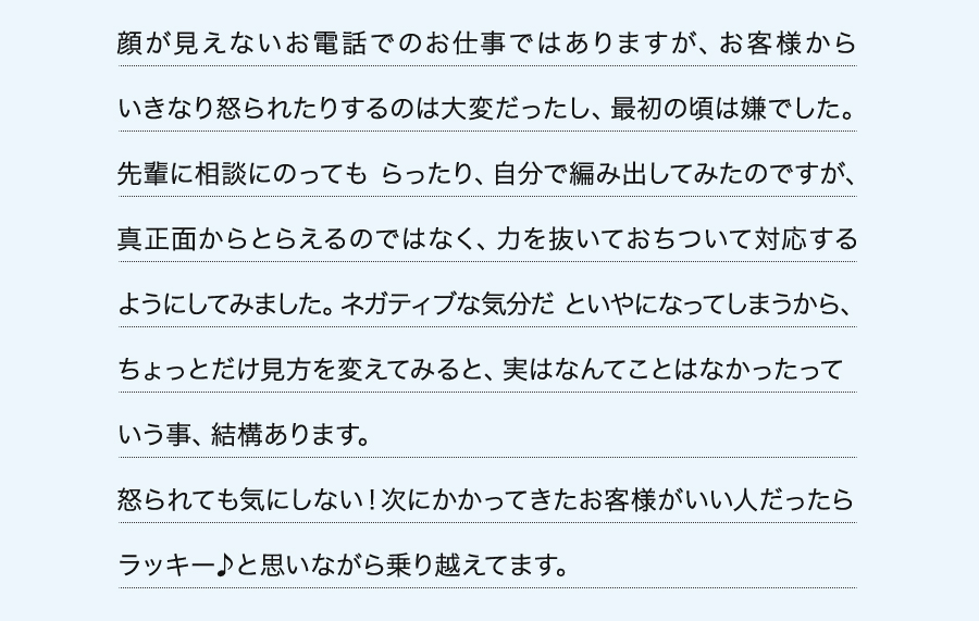 顔が見えないお電話でのお仕事ではありますが、お客様からいきなり怒られたりするのは大変だったし、最初の頃は嫌でした。先輩に相談にのっても らったり、自分で編み出してみたのですが、真正面からとらえるのではなく、力を抜いておちついて対応するようにしてみました。ネガティブな気分だ といやになってしまうから、ちょっとだけ見方を変えてみると、実はなんてことはなかったっていう事、結構あります。怒られても気にしない！次にかかってきたお客様がいい人だったらラッキー♪と思いながら乗り越えてます。