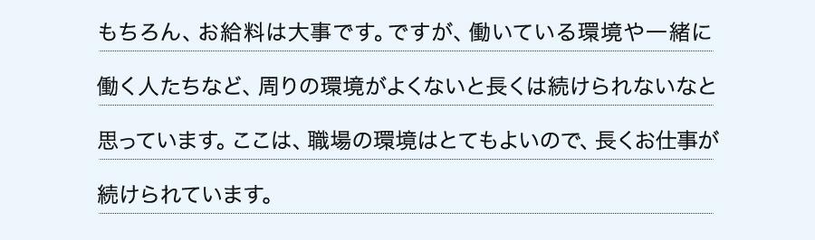 もちろん、お給料は大事です。ですが、働いている環境や一緒に働く人たちなど、周りの環境がよくないと長くは続けられないなと思っています。ここは、職場の環境はとてもよいので、長くお仕事が続けられています。