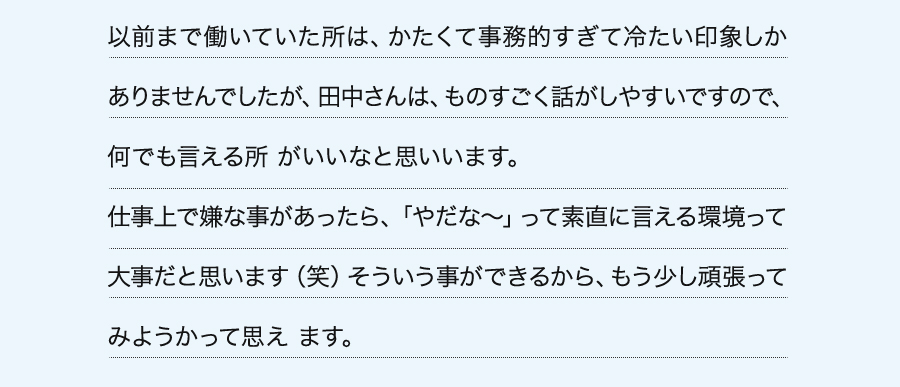 以前まで働いていた所は、かたくて事務的すぎて冷たい印象しかありませんでしたが、田中さんは、ものすごく話がしやすいですので、何でも言える所 がいいなと思いいます。仕事上で嫌な事があったら、「やだな～」って素直に言える環境って大事だと思います（笑）そういう事ができるから、もう少し頑張ってみようかって思え ます。