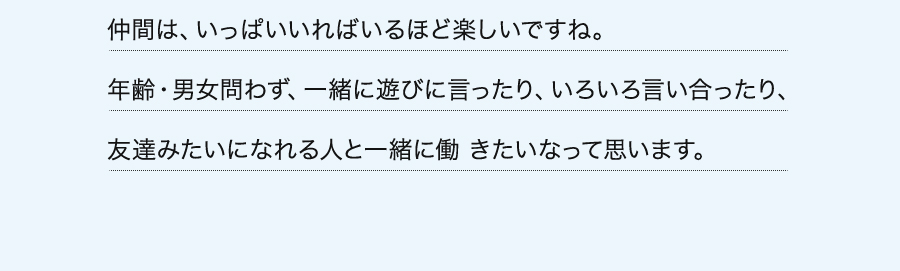 仲間は、いっぱいいればいるほど楽しいですね。年齢・男女問わず、一緒に遊びに言ったり、いろいろ言い合ったり、友達みたいになれる人と一緒に働 きたいなって思います。