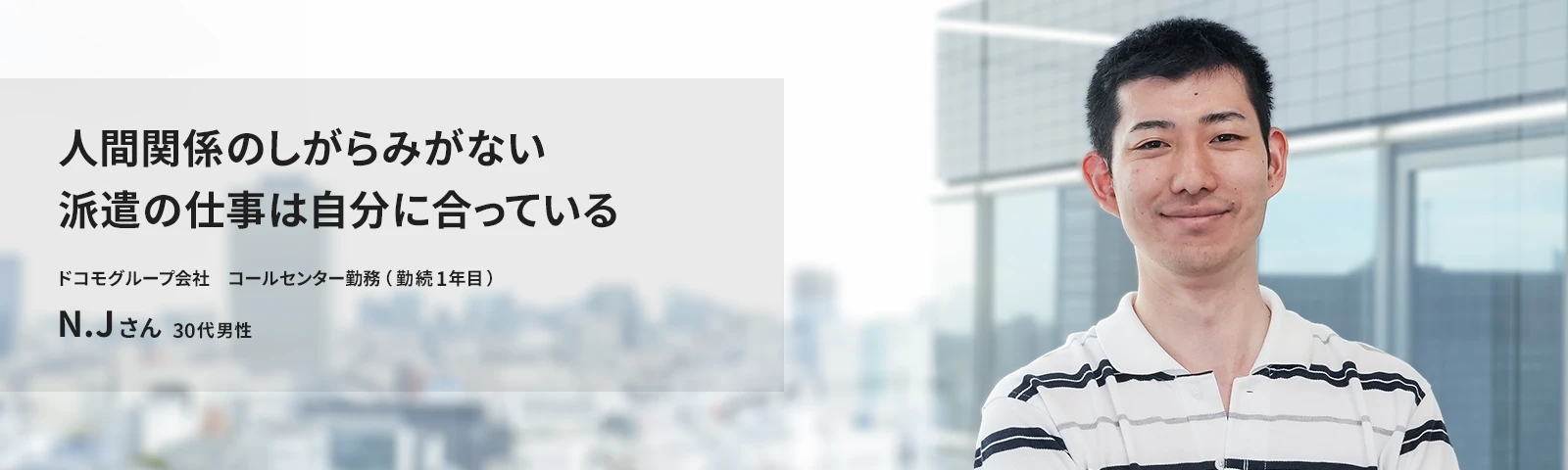 人間関係のしがらみがない派遣の仕事は自分に合っている ドコモCS コールセンター勤務（勤続1年目） N.Jさん 30代男性