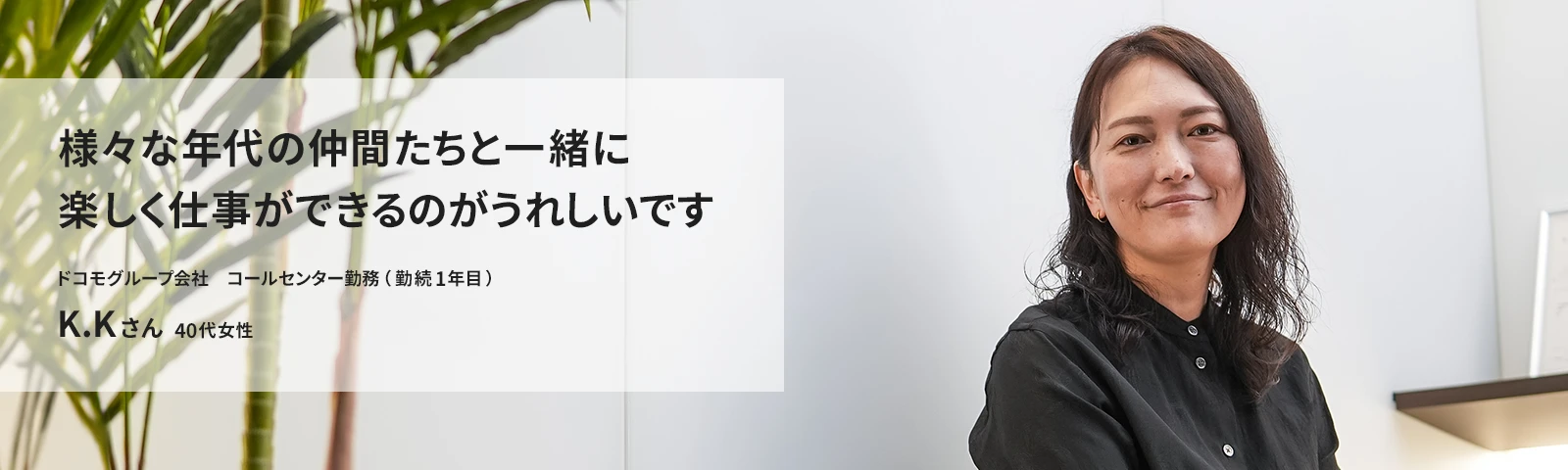 様々な年代の仲間たちと一緒に楽しく仕事ができるのがうれしいです ドコモCS　コールセンター勤務（勤続1年目） K.Kさん